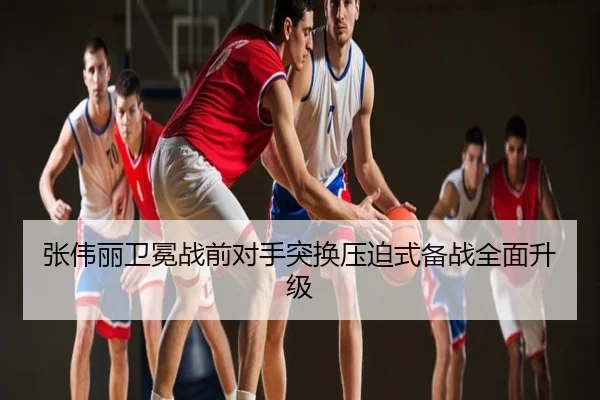 张伟丽卫冕战前对手突换压迫式备战全面升级（NBA）